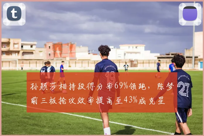 孙颖莎相持段得分率69%领跑，陈梦前三板抢攻效率提高至43%成克星