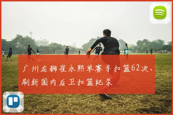 广州龙狮崔永熙单赛季扣篮62次，刷新国内后卫扣篮纪录