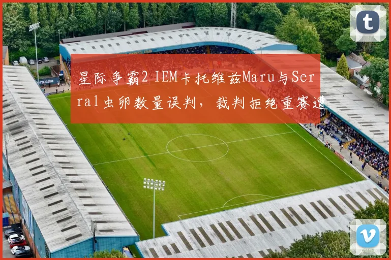 星际争霸2 IEM卡托维兹Maru与Serral虫卵数量误判，裁判拒绝重赛遭质疑